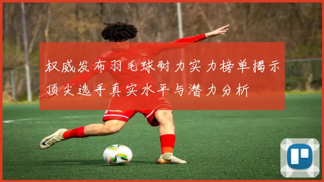 权威发布羽毛球耐力实力榜单揭示顶尖选手真实水平与潜力分析