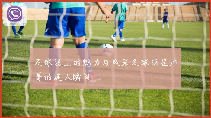 足球场上的魅力与风采足球明星帅哥的迷人瞬间
