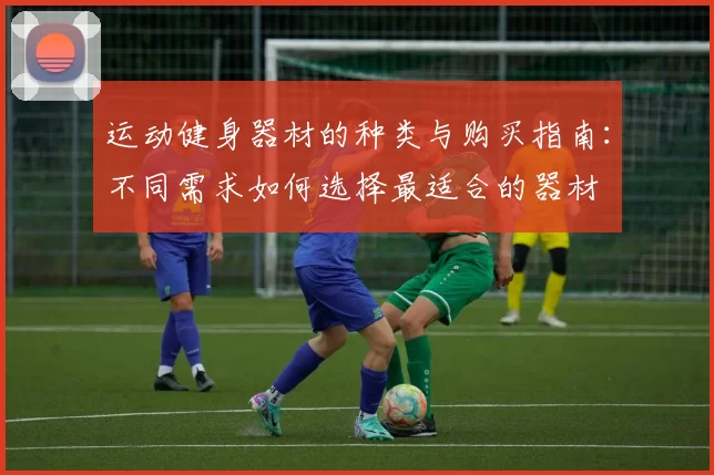 运动健身器材的种类与购买指南：不同需求如何选择最适合的器材