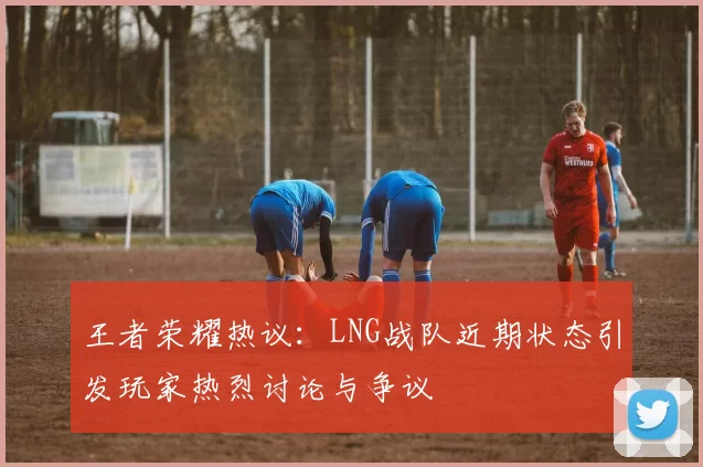 王者荣耀热议：LNG战队近期状态引发玩家热烈讨论与争议