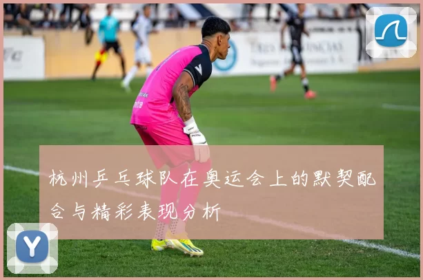 杭州乒乓球队在奥运会上的默契配合与精彩表现分析