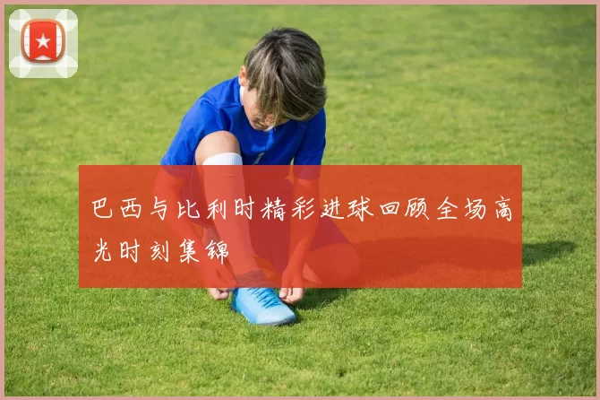 巴西与比利时精彩进球回顾全场高光时刻集锦