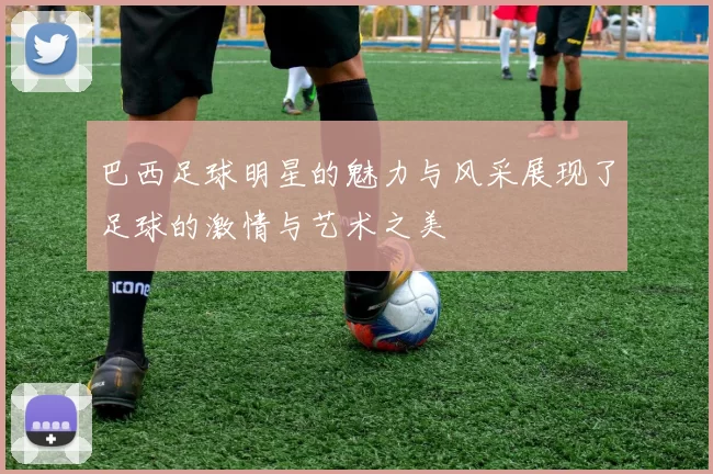巴西足球明星的魅力与风采展现了足球的激情与艺术之美