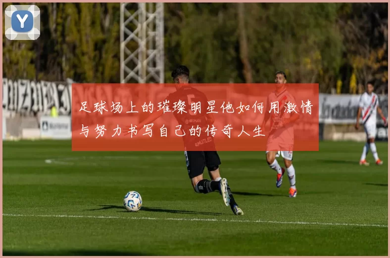足球场上的璀璨明星他如何用激情与努力书写自己的传奇人生