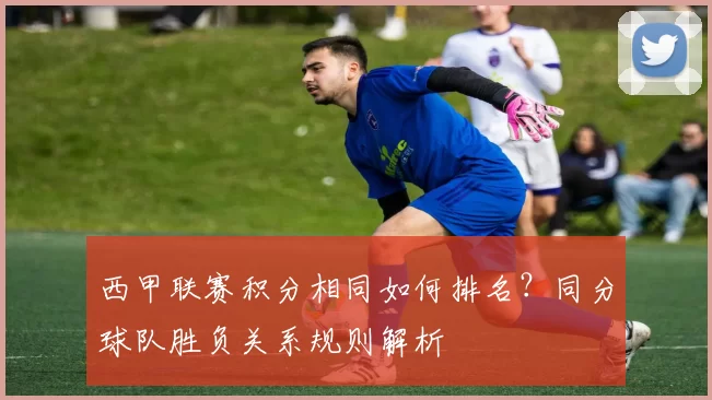 西甲联赛积分相同如何排名？同分球队胜负关系规则解析