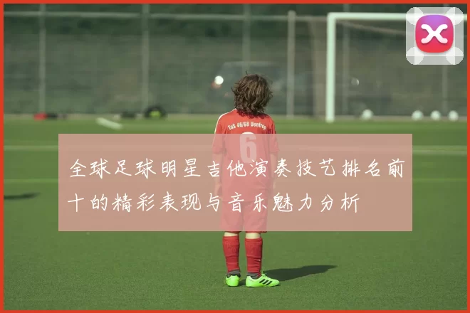 全球足球明星吉他演奏技艺排名前十的精彩表现与音乐魅力分析