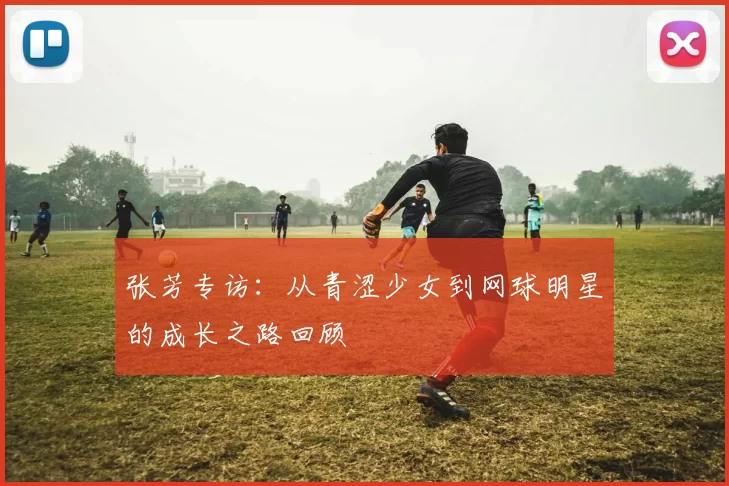 张芳专访：从青涩少女到网球明星的成长之路回顾