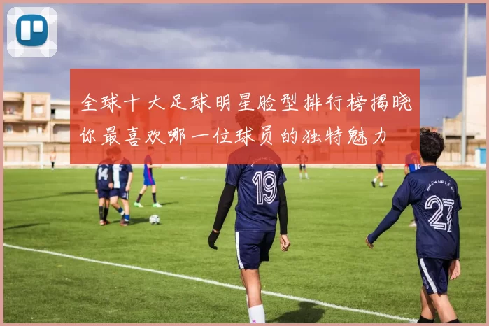 全球十大足球明星脸型排行榜揭晓你最喜欢哪一位球员的独特魅力