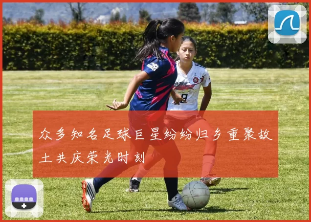 众多知名足球巨星纷纷归乡重聚故土共庆荣光时刻