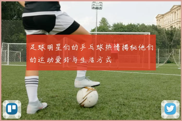 足球明星们的乒乓球热情揭秘他们的运动爱好与生活方式