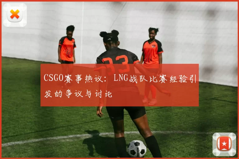 CSGO赛事热议：LNG战队比赛经验引发的争议与讨论