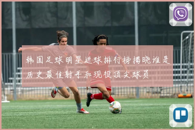 韩国足球明星进球排行榜揭晓谁是历史最佳射手和现役顶尖球员