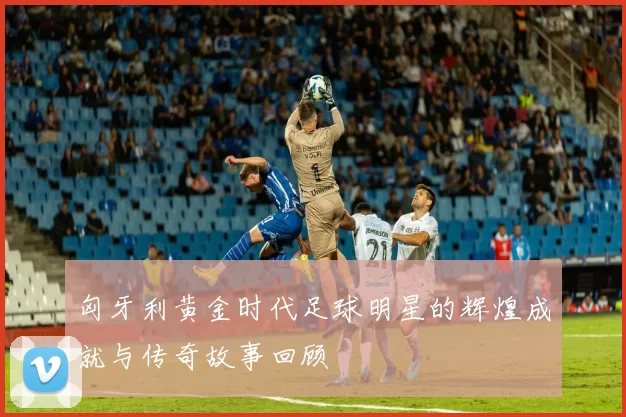 匈牙利黄金时代足球明星的辉煌成就与传奇故事回顾