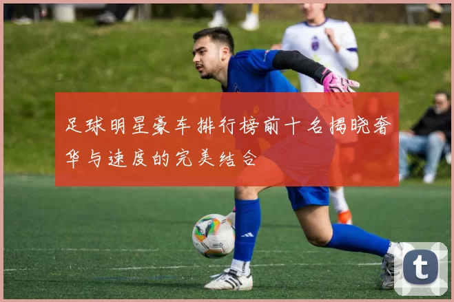 足球明星豪车排行榜前十名揭晓奢华与速度的完美结合
