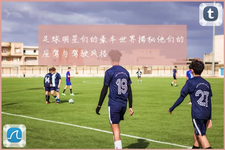 足球明星们的豪车世界揭秘他们的座驾与驾驶风格