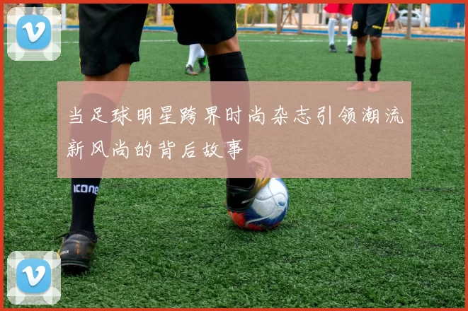 当足球明星跨界时尚杂志引领潮流新风尚的背后故事
