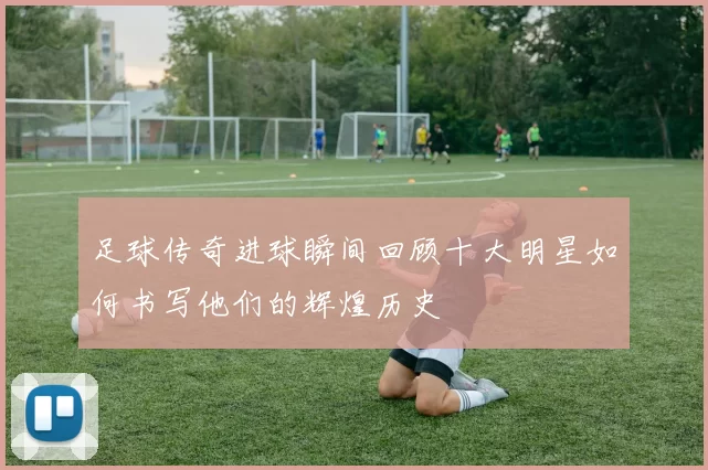 足球传奇进球瞬间回顾十大明星如何书写他们的辉煌历史