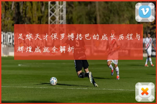 足球天才保罗博格巴的成长历程与辉煌成就全解析
