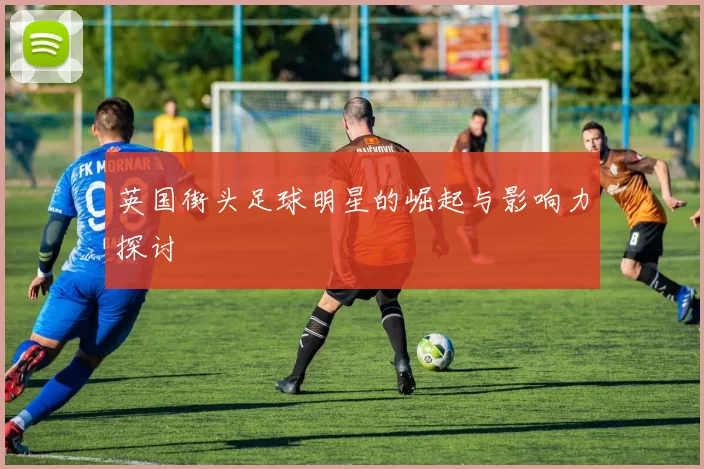 英国街头足球明星的崛起与影响力探讨