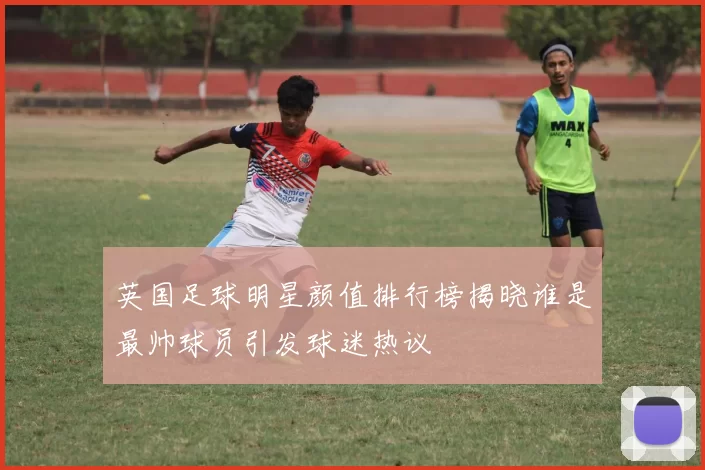 英国足球明星颜值排行榜揭晓谁是最帅球员引发球迷热议