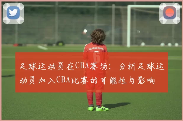 足球运动员在CBA赛场：分析足球运动员加入CBA比赛的可能性与影响