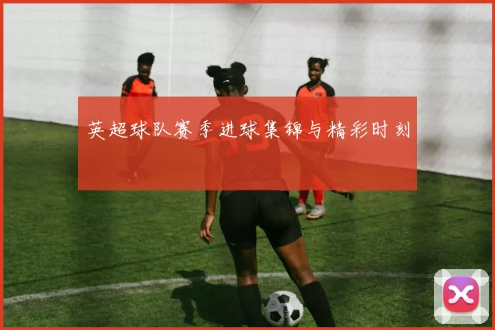 英超球队赛季进球集锦与精彩时刻