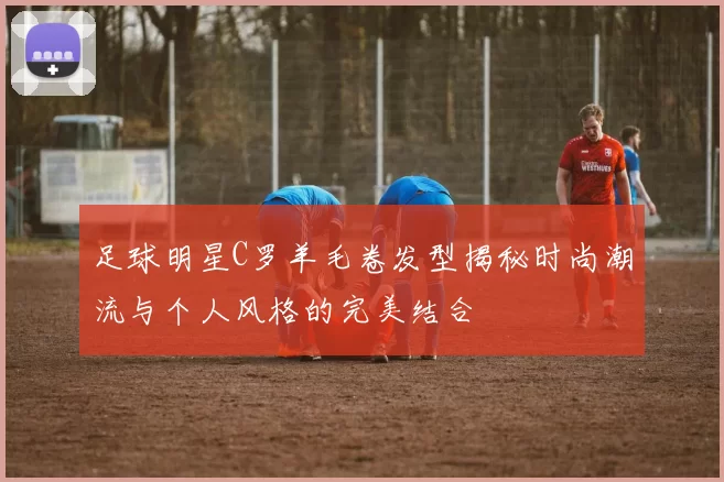 足球明星C罗羊毛卷发型揭秘时尚潮流与个人风格的完美结合