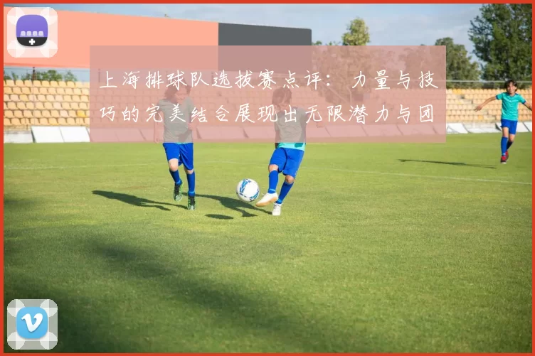 上海排球队选拔赛点评：力量与技巧的完美结合展现出无限潜力与团队精神
