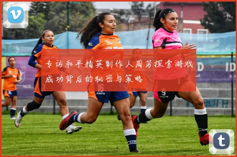 专访和平精英制作人周芳探索游戏成功背后的秘密与策略