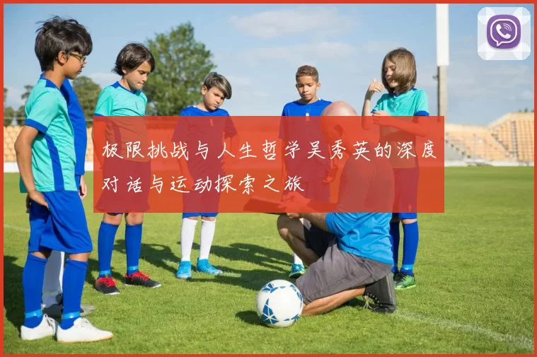 极限挑战与人生哲学吴秀英的深度对话与运动探索之旅