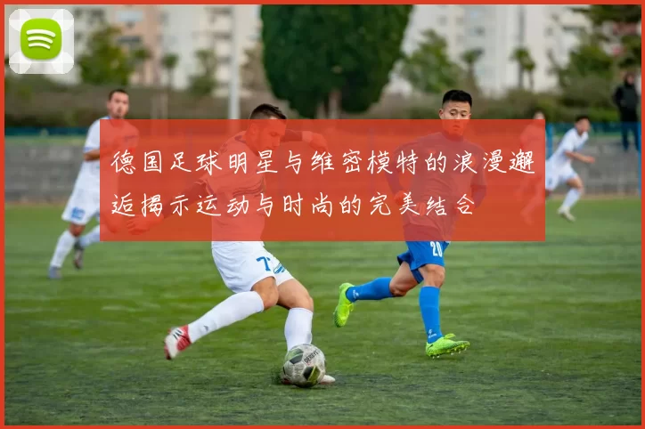 德国足球明星与维密模特的浪漫邂逅揭示运动与时尚的完美结合
