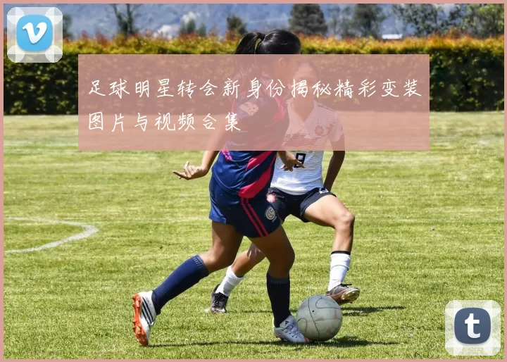 足球明星转会新身份揭秘精彩变装图片与视频合集