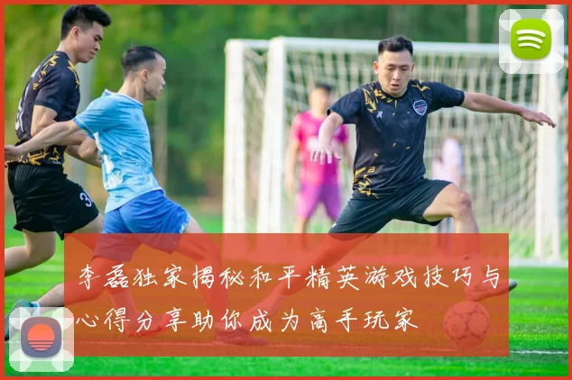 李磊独家揭秘和平精英游戏技巧与心得分享助你成为高手玩家
