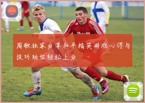 周敏独家分享和平精英游戏心得与技巧助你轻松上分