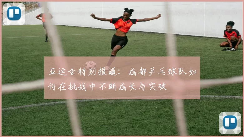 亚运会特别报道：成都乒乓球队如何在挑战中不断成长与突破