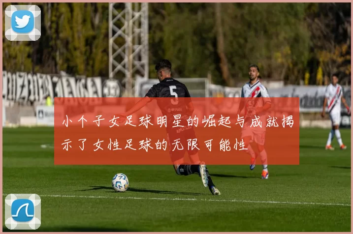小个子女足球明星的崛起与成就揭示了女性足球的无限可能性
