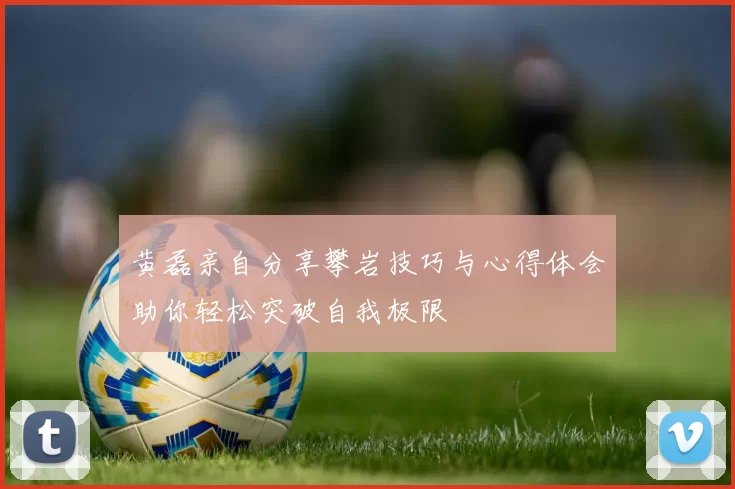 黄磊亲自分享攀岩技巧与心得体会助你轻松突破自我极限