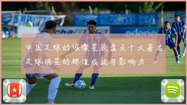 中国足球的璀璨星辰盘点十大著名足球明星的辉煌成就与影响力