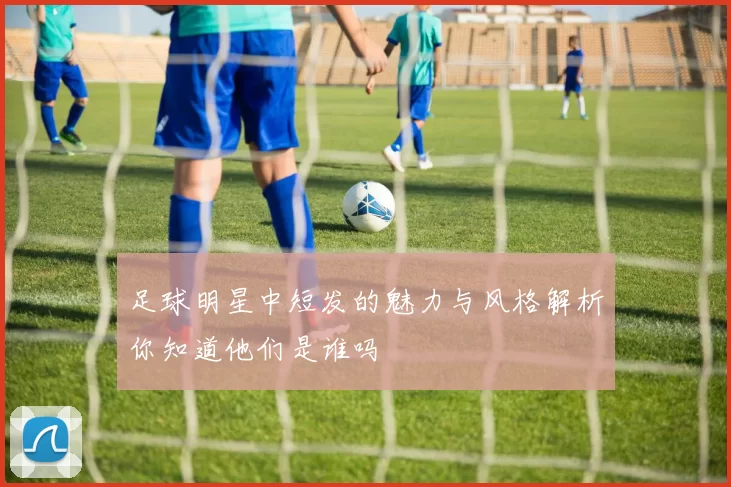 足球明星中短发的魅力与风格解析你知道他们是谁吗
