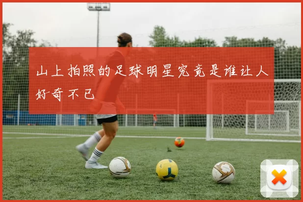 山上拍照的足球明星究竟是谁让人好奇不已