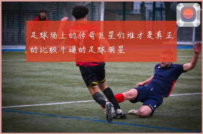 足球场上的传奇巨星们谁才是真正的比较牛逼的足球明星