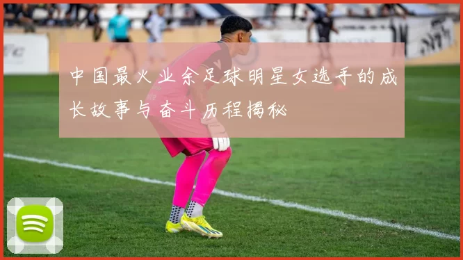 中国最火业余足球明星女选手的成长故事与奋斗历程揭秘