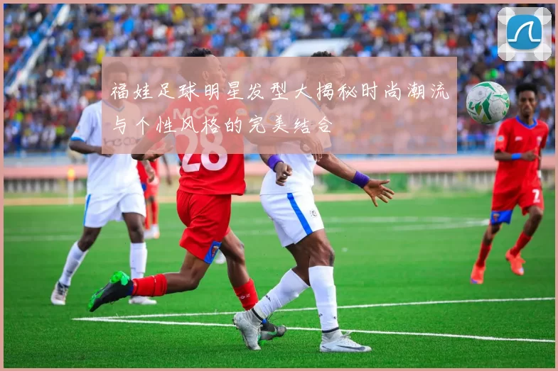 福娃足球明星发型大揭秘时尚潮流与个性风格的完美结合