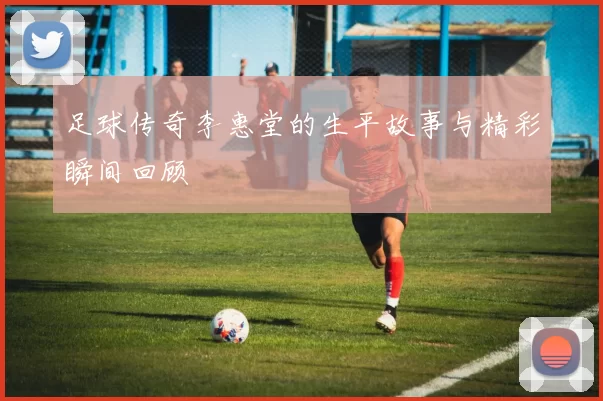 足球传奇李惠堂的生平故事与精彩瞬间回顾