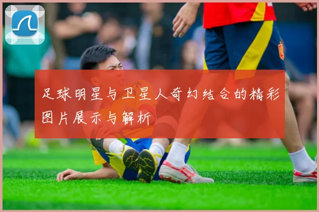足球明星与卫星人奇幻结合的精彩图片展示与解析