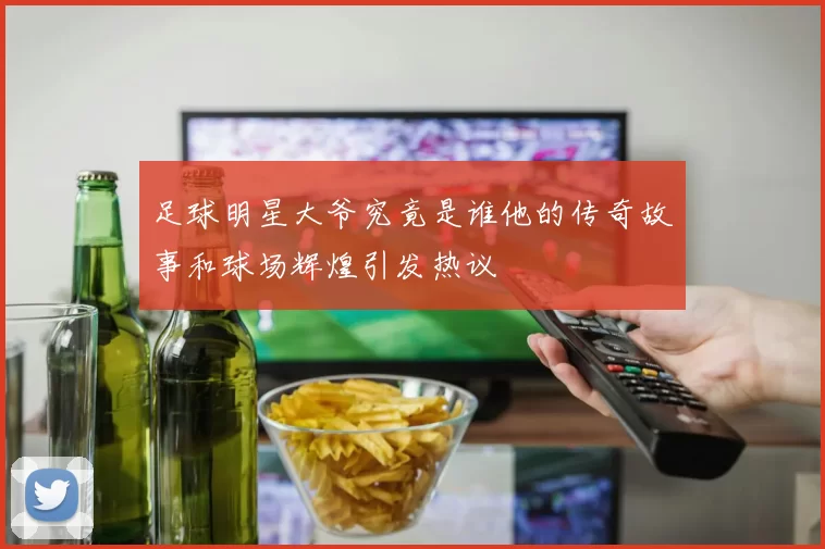 足球明星大爷究竟是谁他的传奇故事和球场辉煌引发热议