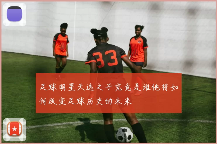 足球明星天选之子究竟是谁他将如何改变足球历史的未来