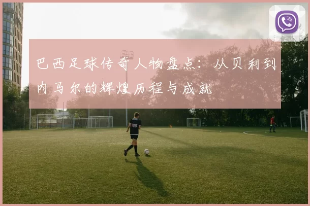 巴西足球传奇人物盘点：从贝利到内马尔的辉煌历程与成就