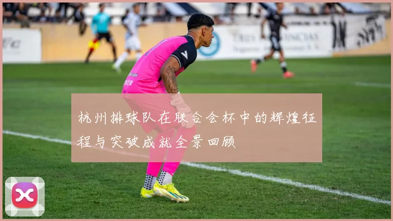 杭州排球队在联合会杯中的辉煌征程与突破成就全景回顾