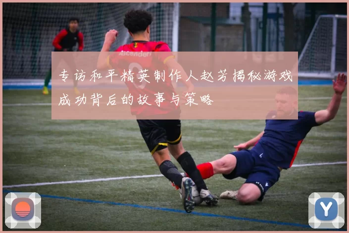 专访和平精英制作人赵芳揭秘游戏成功背后的故事与策略